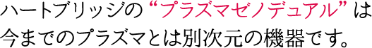 ハートブリッジの“プラズマゼノデュアル”は今までのプラズマとは別次元の機器です。