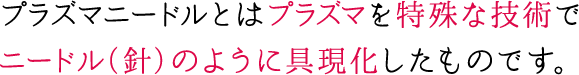 プラズマニードルとはプラズマを特殊な技術でニードル（針）のように具現化したものです。