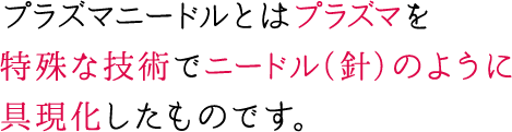 プラズマニードルとはプラズマを特殊な技術でニードル（針）のように具現化したものです。