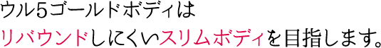 ウル5ゴールドボディはリバウンドしにくいスリムボディを目指します。