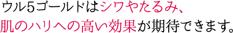 ウル5ゴールドはシワやたるみ、肌のハリへの高い効果が期待できます。